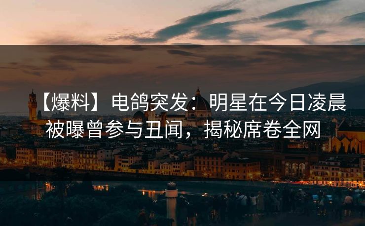 【爆料】电鸽突发：明星在今日凌晨被曝曾参与丑闻，揭秘席卷全网