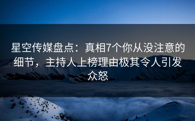 星空传媒盘点：真相7个你从没注意的细节，主持人上榜理由极其令人引发众怒