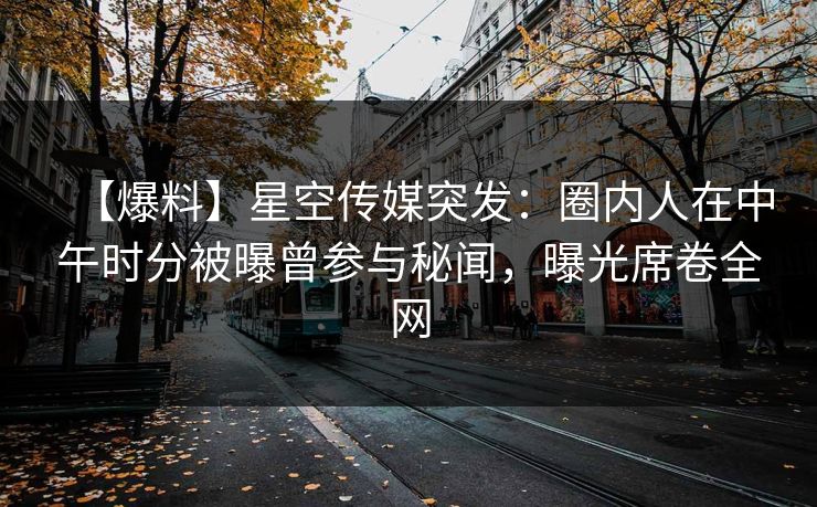 【爆料】星空传媒突发：圈内人在中午时分被曝曾参与秘闻，曝光席卷全网