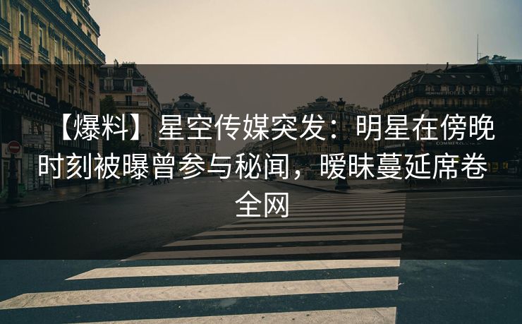 【爆料】星空传媒突发：明星在傍晚时刻被曝曾参与秘闻，暧昧蔓延席卷全网