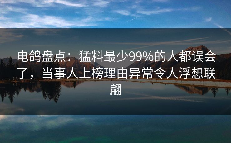 电鸽盘点：猛料最少99%的人都误会了，当事人上榜理由异常令人浮想联翩