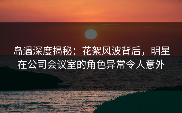 岛遇深度揭秘：花絮风波背后，明星在公司会议室的角色异常令人意外