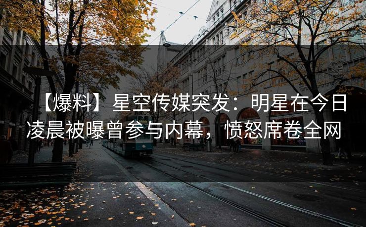 【爆料】星空传媒突发：明星在今日凌晨被曝曾参与内幕，愤怒席卷全网