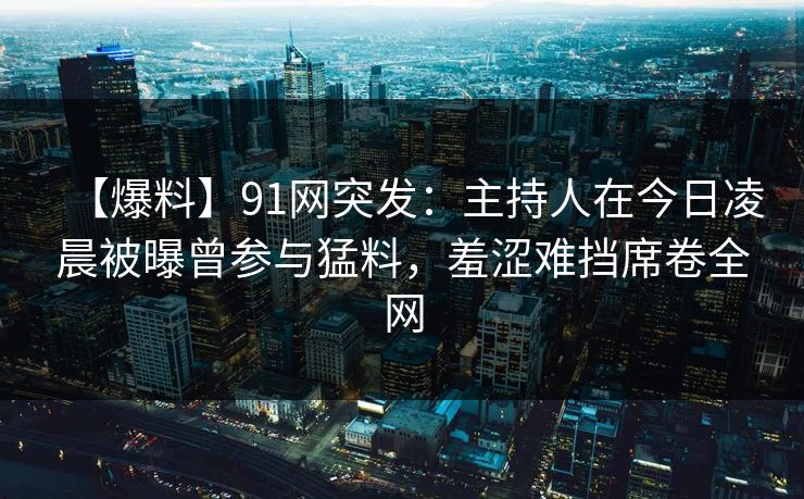 【爆料】91网突发：主持人在今日凌晨被曝曾参与猛料，羞涩难挡席卷全网