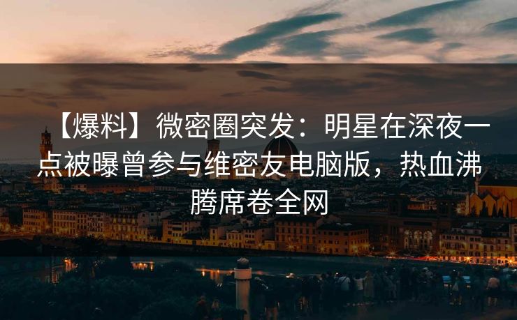 【爆料】微密圈突发：明星在深夜一点被曝曾参与维密友电脑版，热血沸腾席卷全网