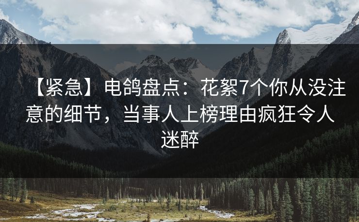 【紧急】电鸽盘点：花絮7个你从没注意的细节，当事人上榜理由疯狂令人迷醉