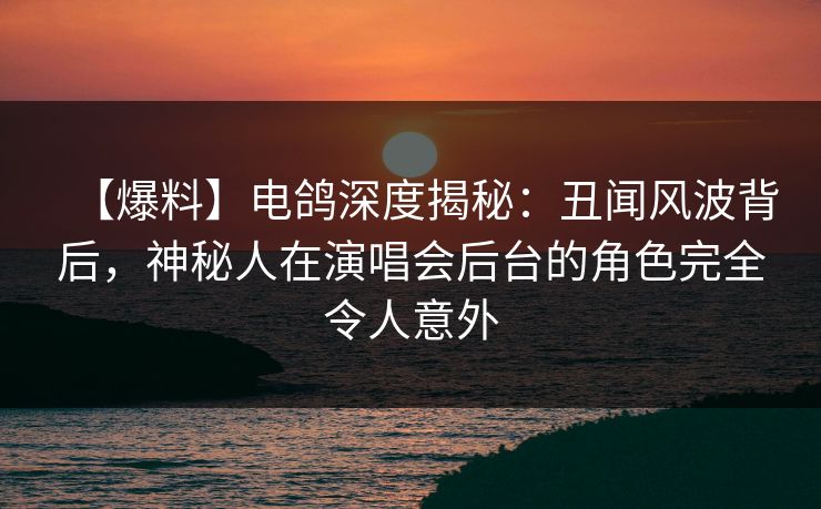 【爆料】电鸽深度揭秘：丑闻风波背后，神秘人在演唱会后台的角色完全令人意外