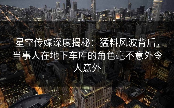 星空传媒深度揭秘：猛料风波背后，当事人在地下车库的角色毫不意外令人意外