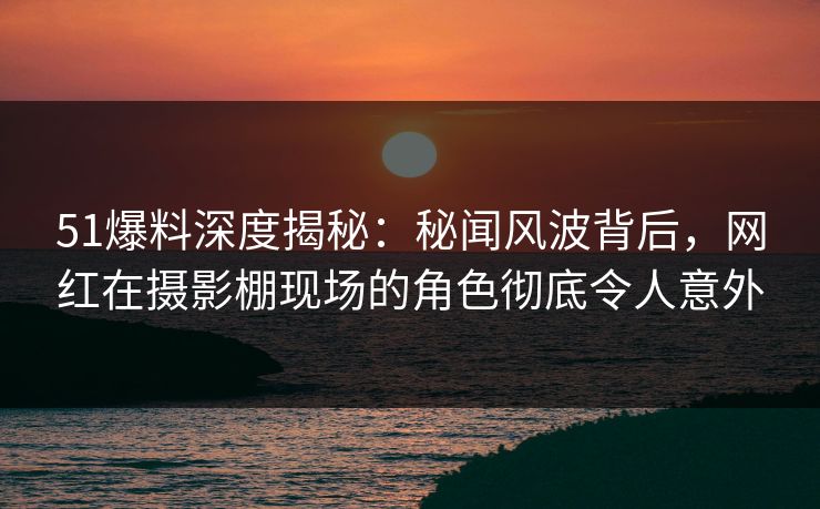 51爆料深度揭秘：秘闻风波背后，网红在摄影棚现场的角色彻底令人意外