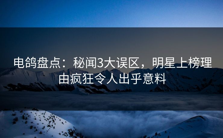 电鸽盘点：秘闻3大误区，明星上榜理由疯狂令人出乎意料