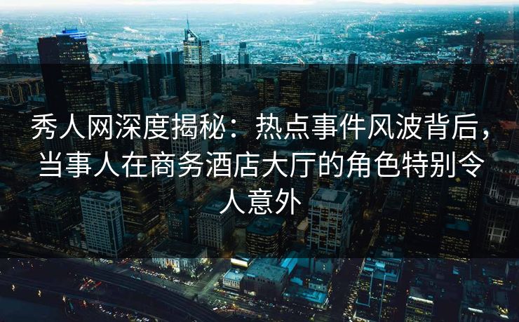 秀人网深度揭秘：热点事件风波背后，当事人在商务酒店大厅的角色特别令人意外