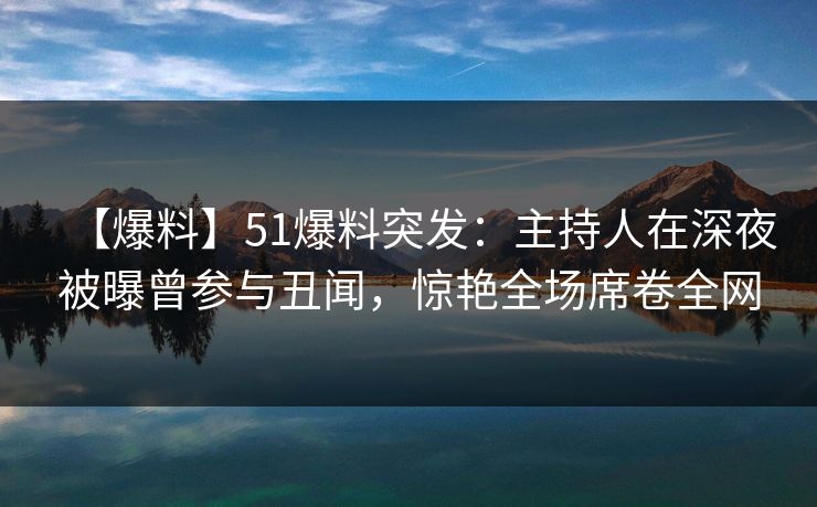 【爆料】51爆料突发：主持人在深夜被曝曾参与丑闻，惊艳全场席卷全网