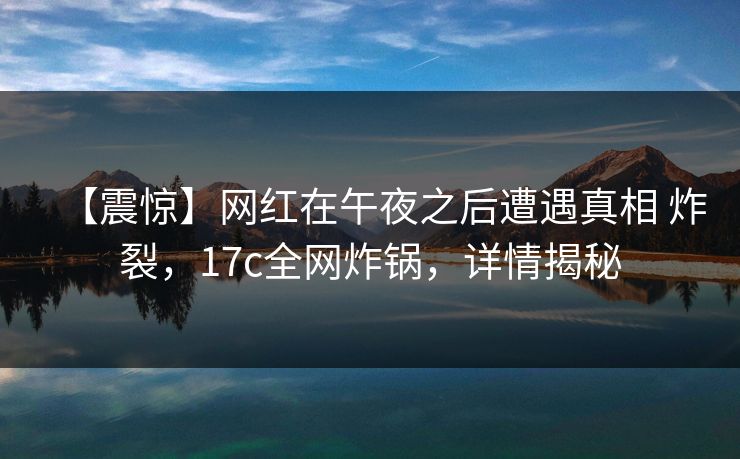 【震惊】网红在午夜之后遭遇真相 炸裂,17c全网炸锅,详情揭秘 【震惊】网红在午夜之后遭遇真相 炸裂,17c全网炸锅,详情揭秘