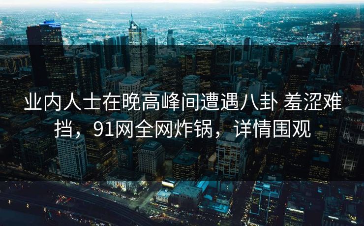 业内人士在晚高峰间遭遇八卦 羞涩难挡，91网全网炸锅，详情围观