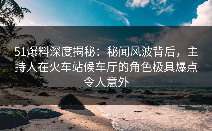 51爆料深度揭秘：秘闻风波背后，主持人在火车站候车厅的角色极具爆点令人意外