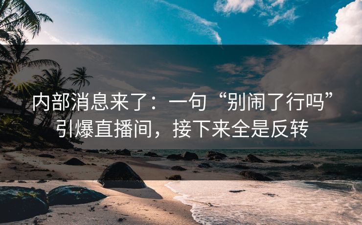 内部消息来了：一句“别闹了行吗”引爆直播间，接下来全是反转