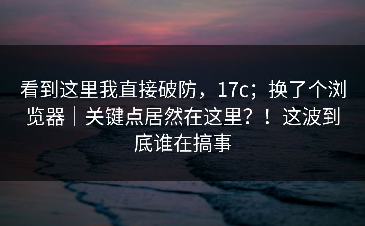 看到这里我直接破防,17c;换了个浏览器|关键点居然在这里?!这波到底谁在搞事 看到这里我直接破防,17c;换了个浏览器|关键点居然在这里?!这波到底谁在搞事