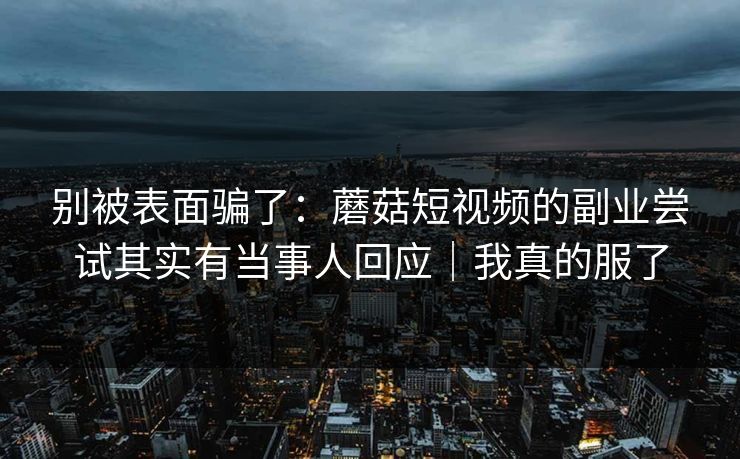 别被表面骗了：蘑菇短视频的副业尝试其实有当事人回应｜我真的服了
