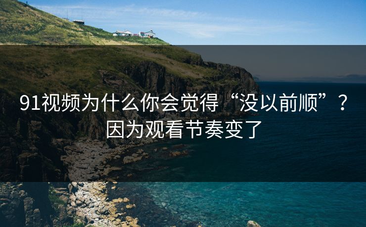 91视频为什么你会觉得“没以前顺”？因为观看节奏变了