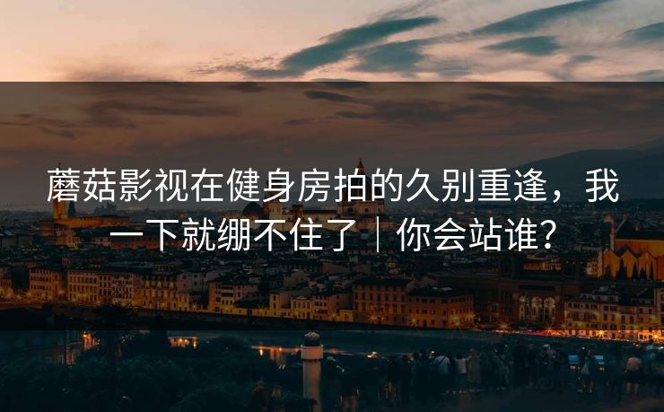 蘑菇影视在健身房拍的久别重逢，我一下就绷不住了｜你会站谁？