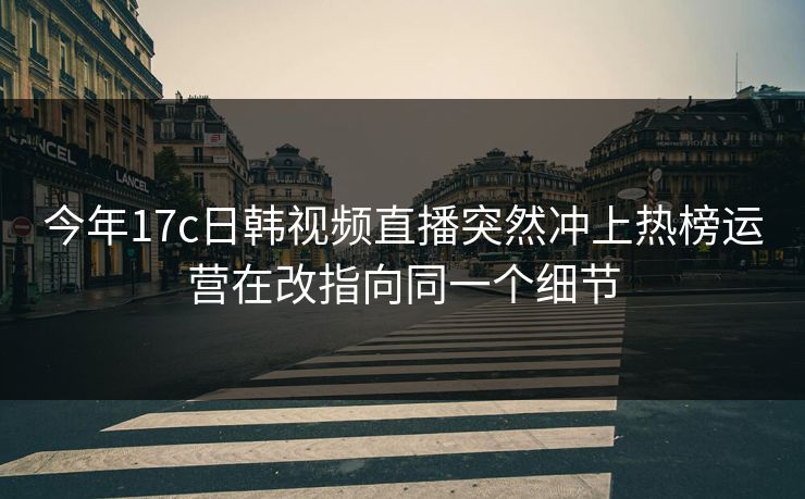 今年17c日韩视频直播突然冲上热榜运营在改指向同一个细节