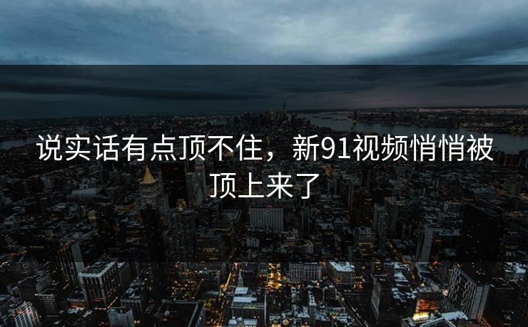 说实话有点顶不住，新91视频悄悄被顶上来了