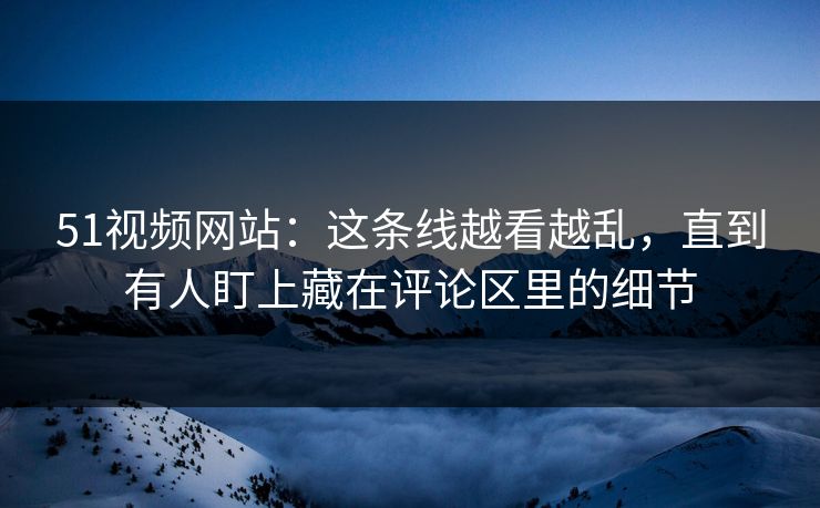 51视频网站：这条线越看越乱，直到有人盯上藏在评论区里的细节