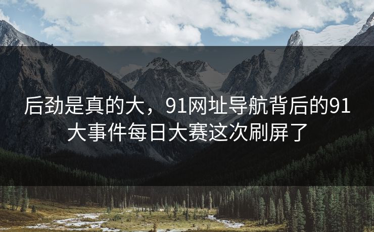 后劲是真的大，91网址导航背后的91大事件每日大赛这次刷屏了